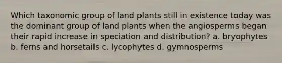 Which taxonomic group of land plants still in existence today was the dominant group of land plants when the angiosperms began their rapid increase in speciation and distribution? a. bryophytes b. ferns and horsetails c. lycophytes d. gymnosperms