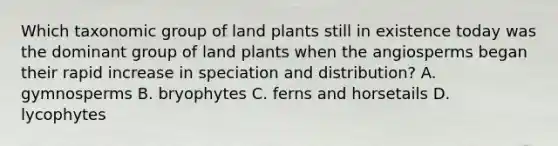 Which taxonomic group of land plants still in existence today was the dominant group of land plants when the angiosperms began their rapid increase in speciation and distribution? A. gymnosperms B. bryophytes C. ferns and horsetails D. lycophytes