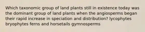 Which taxonomic group of land plants still in existence today was the dominant group of land plants when the angiosperms began their rapid increase in speciation and distribution? lycophytes bryophytes ferns and horsetails gymnosperms