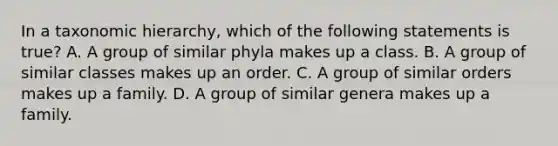 In a taxonomic hierarchy, which of the following statements is true? A. A group of similar phyla makes up a class. B. A group of similar classes makes up an order. C. A group of similar orders makes up a family. D. A group of similar genera makes up a family.