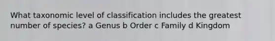 What taxonomic level of classification includes the greatest number of species? a Genus b Order c Family d Kingdom