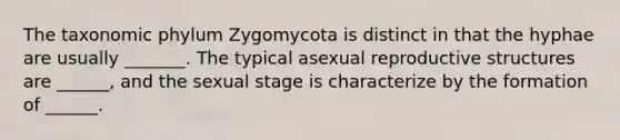 The taxonomic phylum Zygomycota is distinct in that the hyphae are usually _______. The typical asexual reproductive structures are ______, and the sexual stage is characterize by the formation of ______.