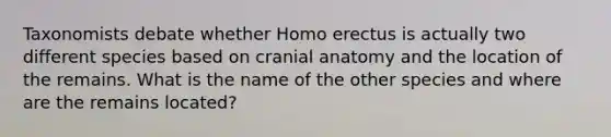 Taxonomists debate whether Homo erectus is actually two different species based on cranial anatomy and the location of the remains. What is the name of the other species and where are the remains located?