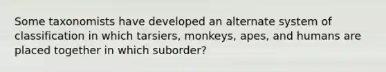 Some taxonomists have developed an alternate system of classification in which tarsiers, monkeys, apes, and humans are placed together in which suborder?