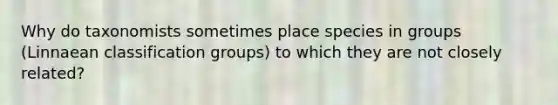 Why do taxonomists sometimes place species in groups (Linnaean classification groups) to which they are not closely related?