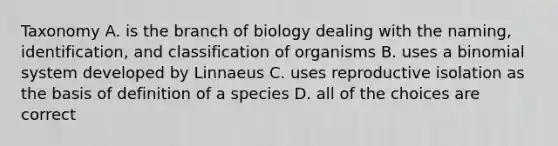 Taxonomy A. is the branch of biology dealing with the naming, identification, and classification of organisms B. uses a binomial system developed by Linnaeus C. uses reproductive isolation as the basis of definition of a species D. all of the choices are correct