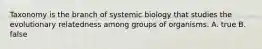 Taxonomy is the branch of systemic biology that studies the evolutionary relatedness among groups of organisms. A. true B. false