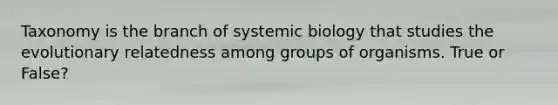 Taxonomy is the branch of systemic biology that studies the evolutionary relatedness among groups of organisms. True or False?