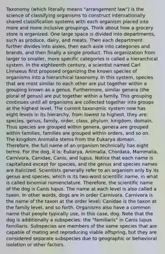 Taxonomy (which literally means "arrangement law") is the science of classifying organisms to construct internationally shared classification systems with each organism placed into more and more inclusive groupings. Think about how a grocery store is organized. One large space is divided into departments, such as produce, dairy, and meats. Then each department further divides into aisles, then each aisle into categories and brands, and then finally a single product. This organization from larger to smaller, more specific categories is called a hierarchical system. In the eighteenth century, a scientist named Carl Linnaeus first proposed organizing the known species of organisms into a hierarchical taxonomy. In this system, species that are most similar to each other are put together within a grouping known as a genus. Furthermore, similar genera (the plural of genus) are put together within a family. This grouping continues until all organisms are collected together into groups at the highest level. The current taxonomic system now has eight levels in its hierarchy, from lowest to highest, they are: species, genus, family, order, class, phylum, kingdom, domain. Thus species are grouped within genera, genera are grouped within families, families are grouped within orders, and so on. The kingdom Animalia stems from the Eukarya domain. Therefore, the full name of an organism technically has eight terms. For the dog, it is: Eukarya, Animalia, Chordata, Mammalia, Carnivora, Canidae, Canis, and lupus. Notice that each name is capitalized except for species, and the genus and species names are italicized. Scientists generally refer to an organism only by its genus and species, which is its two-word scientific name, in what is called binomial nomenclature. Therefore, the scientific name of the dog is Canis lupus. The name at each level is also called a taxon. In other words, dogs are in order Carnivora. Carnivora is the name of the taxon at the order level; Canidae is the taxon at the family level, and so forth. Organisms also have a common name that people typically use, in this case, dog. Note that the dog is additionally a subspecies: the "familiaris" in Canis lupus familiaris. Subspecies are members of the same species that are capable of mating and reproducing viable offspring, but they are considered separate subspecies due to geographic or behavioral isolation or other factors.