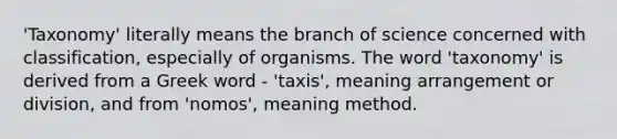 'Taxonomy' literally means the branch of science concerned with classification, especially of organisms. The word 'taxonomy' is derived from a Greek word - 'taxis', meaning arrangement or division, and from 'nomos', meaning method.