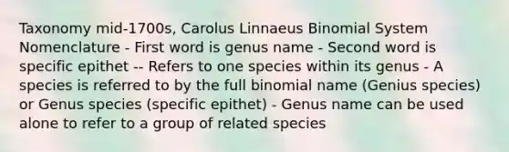 Taxonomy mid-1700s, Carolus Linnaeus Binomial System Nomenclature - First word is genus name - Second word is specific epithet -- Refers to one species within its genus - A species is referred to by the full binomial name (Genius species) or Genus species (specific epithet) - Genus name can be used alone to refer to a group of related species