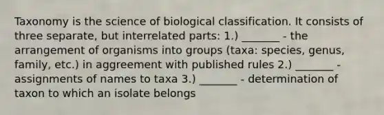 Taxonomy is the science of biological classification. It consists of three separate, but interrelated parts: 1.) _______ - the arrangement of organisms into groups (taxa: species, genus, family, etc.) in aggreement with published rules 2.) _______ - assignments of names to taxa 3.) _______ - determination of taxon to which an isolate belongs