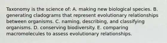 Taxonomy is the science of: A. making new biological species. B. generating cladograms that represent evolutionary relationships between organisms. C. naming, describing, and classifying organisms. D. conserving biodiversity. E. comparing macromolecules to assess evolutionary relationships.