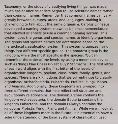 Taxonomy, or the study of classifying living things, was made much easier once scientists began to use scientific names rather than common names. Remember that common names can vary greatly between cultures, areas, and languages, making it challenging to talk about the same organism. Carolus Linnaeus developed a naming system known as binomial nomenclature that allowed scientists to use a common naming system. This system uses the genus and species names to identify organisms. The genus and species names are determined based on the hierarchical classification system. This system organizes living things into different specific groups. The broadest group is the kingdom, while the most specific is the species. You can remember the order of the levels by using a mnemonic device such as 'Kings Play Chess On Fat Guys' Stomachs.' The first letter of each word aligns with the first letter of the levels of organization: kingdom, phylum, class, order, family, genus, and species. There are six kingdoms that we currently use to classify organisms: Archaebacteria, Eubacteria, Protista, Fungi, Plants, and Animals. Additionally, these kingdoms are grouped into three different domains that help reflect cell structure and evolutionary relationships. The domain Archae contains the kingdom Archaebacteria, the <a href='https://www.questionai.com/knowledge/knPqsjgNUD-domain-bacteria' class='anchor-knowledge'>domain bacteria</a> contains the kingdom Eubacteria, and the domain Eukarya contains the kingdoms Protista, Fungi, Plant, and Animal. While we will look at all of these kingdoms more in the future, it is essential to have a solid understanding of the basic system of classification used.