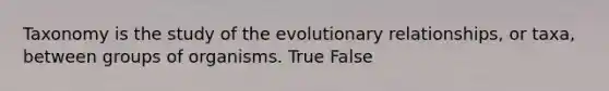 Taxonomy is the study of the evolutionary relationships, or taxa, between groups of organisms. True False