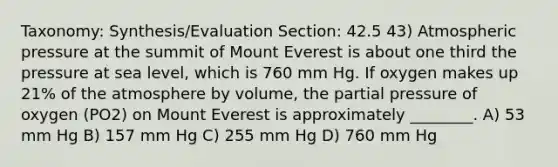 Taxonomy: Synthesis/Evaluation Section: 42.5 43) Atmospheric pressure at the summit of Mount Everest is about one third the pressure at sea level, which is 760 mm Hg. If oxygen makes up 21% of the atmosphere by volume, the partial pressure of oxygen (PO2) on Mount Everest is approximately ________. A) 53 mm Hg B) 157 mm Hg C) 255 mm Hg D) 760 mm Hg