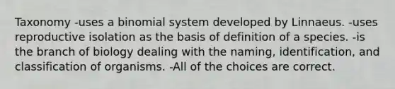 Taxonomy -uses a binomial system developed by Linnaeus. -uses reproductive isolation as the basis of definition of a species. -is the branch of biology dealing with the naming, identification, and classification of organisms. -All of the choices are correct.