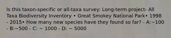 Is this taxon-specific or all-taxa survey: Long‐term project- All Taxa Biodiversity Inventory • Great Smokey National Park• 1998 - 2015• How many new species have they found so far? - A:~100 - B:~500 - C: ~ 1000 - D: ~ 5000