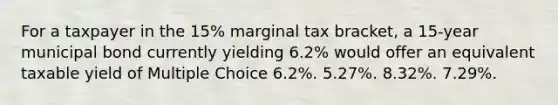 For a taxpayer in the 15% marginal tax bracket, a 15-year municipal bond currently yielding 6.2% would offer an equivalent taxable yield of Multiple Choice 6.2%. 5.27%. 8.32%. 7.29%.