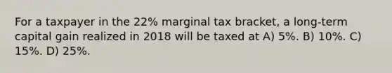 For a taxpayer in the 22% marginal tax bracket, a long-term capital gain realized in 2018 will be taxed at A) 5%. B) 10%. C) 15%. D) 25%.