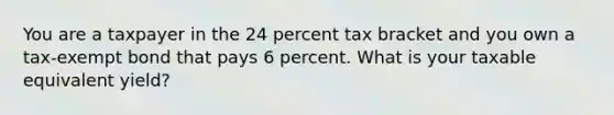 You are a taxpayer in the 24 percent tax bracket and you own a tax-exempt bond that pays 6 percent. What is your taxable equivalent yield?