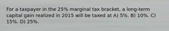 For a taxpayer in the 25% marginal tax bracket, a long-term capital gain realized in 2015 will be taxed at A) 5%. B) 10%. C) 15%. D) 25%.