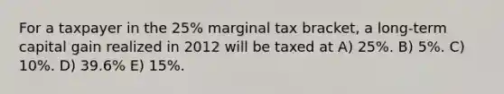 For a taxpayer in the 25% marginal tax bracket, a long-term capital gain realized in 2012 will be taxed at A) 25%. B) 5%. C) 10%. D) 39.6% E) 15%.