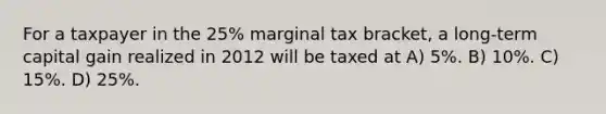 For a taxpayer in the 25% marginal tax bracket, a long-term capital gain realized in 2012 will be taxed at A) 5%. B) 10%. C) 15%. D) 25%.