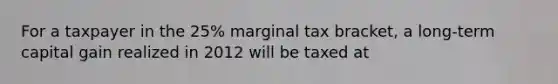 For a taxpayer in the 25% marginal tax bracket, a long-term capital gain realized in 2012 will be taxed at