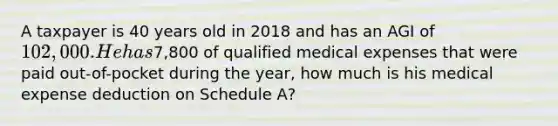 A taxpayer is 40 years old in 2018 and has an AGI of 102,000. He has7,800 of qualified medical expenses that were paid out-of-pocket during the year, how much is his medical expense deduction on Schedule A?