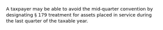 A taxpayer may be able to avoid the mid-quarter convention by designating § 179 treatment for assets placed in service during the last quarter of the taxable year.