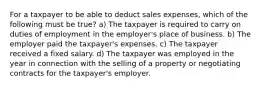 For a taxpayer to be able to deduct sales expenses, which of the following must be true? a) The taxpayer is required to carry on duties of employment in the employer's place of business. b) The employer paid the taxpayer's expenses. c) The taxpayer received a fixed salary. d) The taxpayer was employed in the year in connection with the selling of a property or negotiating contracts for the taxpayer's employer.