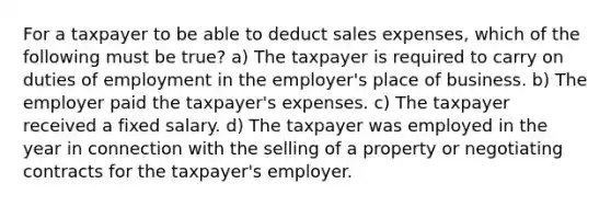 For a taxpayer to be able to deduct sales expenses, which of the following must be true? a) The taxpayer is required to carry on duties of employment in the employer's place of business. b) The employer paid the taxpayer's expenses. c) The taxpayer received a fixed salary. d) The taxpayer was employed in the year in connection with the selling of a property or negotiating contracts for the taxpayer's employer.