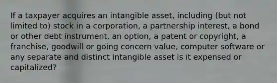 If a taxpayer acquires an intangible asset, including (but not limited to) stock in a corporation, a partnership interest, a bond or other debt instrument, an option, a patent or copyright, a franchise, goodwill or going concern value, computer software or any separate and distinct intangible asset is it expensed or capitalized?