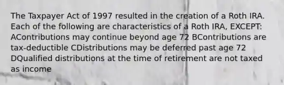 The Taxpayer Act of 1997 resulted in the creation of a Roth IRA. Each of the following are characteristics of a Roth IRA, EXCEPT: AContributions may continue beyond age 72 BContributions are tax-deductible CDistributions may be deferred past age 72 DQualified distributions at the time of retirement are not taxed as income