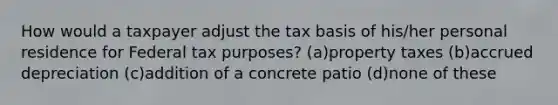 How would a taxpayer adjust the tax basis of his/her personal residence for Federal tax purposes? (a)property taxes (b)accrued depreciation (c)addition of a concrete patio (d)none of these