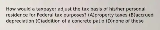 How would a taxpayer adjust the tax basis of his/her personal residence for Federal tax purposes? (A)property taxes (B)accrued depreciation (C)addition of a concrete patio (D)none of these