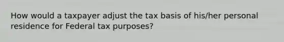 How would a taxpayer adjust the tax basis of his/her personal residence for Federal tax purposes?