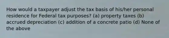 How would a taxpayer adjust the tax basis of his/her personal residence for Federal tax purposes? (a) property taxes (b) accrued depreciation (c) addition of a concrete patio (d) None of the above