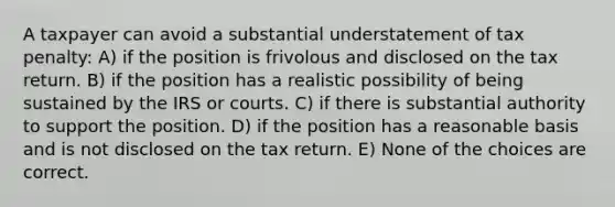 A taxpayer can avoid a substantial understatement of tax penalty: A) if the position is frivolous and disclosed on the tax return. B) if the position has a realistic possibility of being sustained by the IRS or courts. C) if there is substantial authority to support the position. D) if the position has a reasonable basis and is not disclosed on the tax return. E) None of the choices are correct.