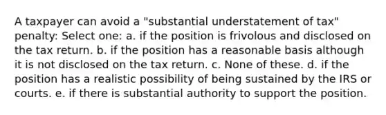 A taxpayer can avoid a "substantial understatement of tax" penalty: Select one: a. if the position is frivolous and disclosed on the tax return. b. if the position has a reasonable basis although it is not disclosed on the tax return. c. None of these. d. if the position has a realistic possibility of being sustained by the IRS or courts. e. if there is substantial authority to support the position.