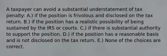 A taxpayer can avoid a substantial understatement of tax penalty: A.) if the position is frivolous and disclosed on the tax return. B.) if the position has a realistic possibility of being sustained by the IRS or courts. C.) if there is substantial authority to support the position. D.) if the position has a reasonable basis and is not disclosed on the tax return. E.) None of the choices are correct.