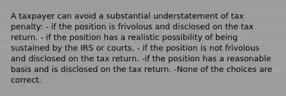 A taxpayer can avoid a substantial understatement of tax penalty: - if the position is frivolous and disclosed on the tax return. - if the position has a realistic possibility of being sustained by the IRS or courts. - if the position is not frivolous and disclosed on the tax return. -if the position has a reasonable basis and is disclosed on the tax return. -None of the choices are correct.