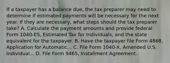 If a taxpayer has a balance due, the tax preparer may need to determine if estimated payments will be necessary for the next year. If they are necessary, what steps should the tax preparer take? A. Calculate the payment amounts and provide federal Form 1040-ES, Estimated Tax for Individuals, and the state equivalent for the taxpayer. B. Have the taxpayer file Form 4868, Application for Automatic... C. File Form 1040-X, Amended U.S. Individual... D. File Form 9465, Installment Agreement..