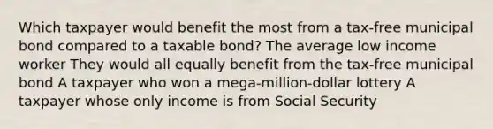 Which taxpayer would benefit the most from a tax-free municipal bond compared to a taxable bond? The average low income worker They would all equally benefit from the tax-free municipal bond A taxpayer who won a mega-million-dollar lottery A taxpayer whose only income is from Social Security