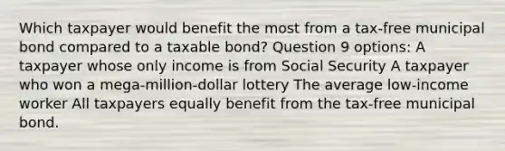 Which taxpayer would benefit the most from a tax-free municipal bond compared to a taxable bond? Question 9 options: A taxpayer whose only income is from Social Security A taxpayer who won a mega-million-dollar lottery The average low-income worker All taxpayers equally benefit from the tax-free municipal bond.