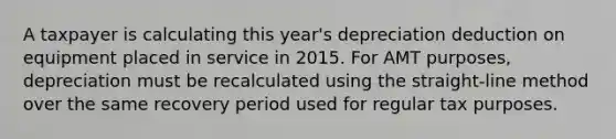 A taxpayer is calculating this​ year's depreciation deduction on equipment placed in service in 2015. For AMT​ purposes, depreciation must be recalculated using the​ straight-line method over the same recovery period used for regular tax purposes.