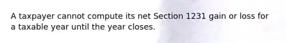 A taxpayer cannot compute its net Section 1231 gain or loss for a taxable year until the year closes.