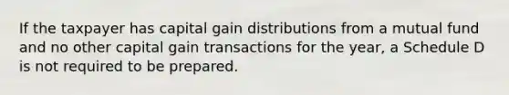 If the taxpayer has capital gain distributions from a mutual fund and no other capital gain transactions for the year, a Schedule D is not required to be prepared.