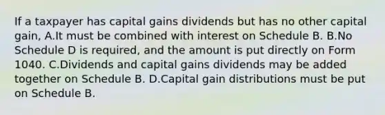 If a taxpayer has capital gains dividends but has no other capital gain, A.It must be combined with interest on Schedule B. B.No Schedule D is required, and the amount is put directly on Form 1040. C.Dividends and capital gains dividends may be added together on Schedule B. D.Capital gain distributions must be put on Schedule B.